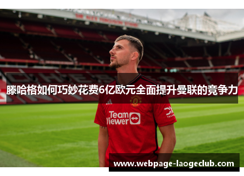 滕哈格如何巧妙花费6亿欧元全面提升曼联的竞争力